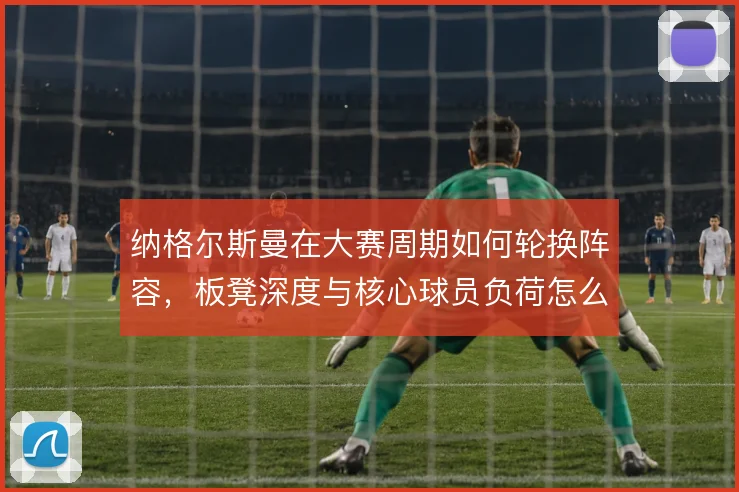 纳格尔斯曼在大赛周期如何轮换阵容，板凳深度与核心球员负荷怎么平衡
