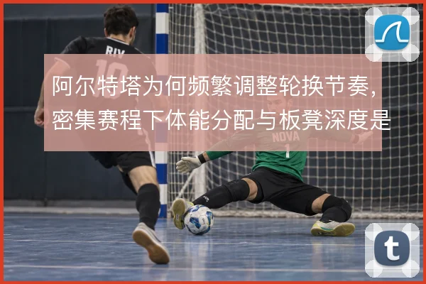 阿尔特塔为何频繁调整轮换节奏，密集赛程下体能分配与板凳深度是考量