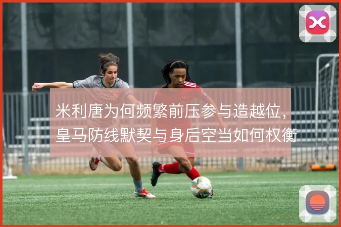 米利唐为何频繁前压参与造越位，皇马防线默契与身后空当如何权衡