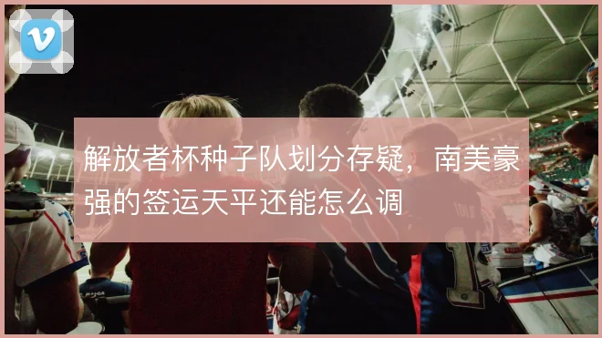 解放者杯种子队划分存疑，南美豪强的签运天平还能怎么调