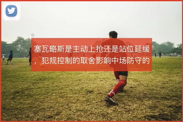 塞瓦略斯是主动上抢还是站位延缓，犯规控制的取舍影响中场防守的可持续性