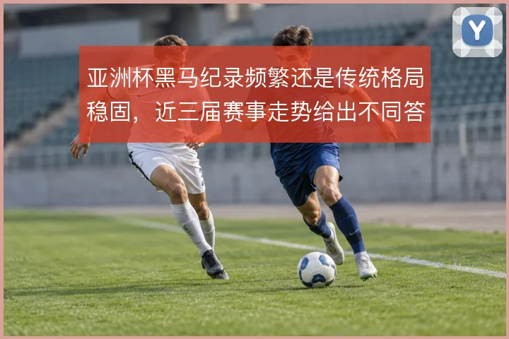 亚洲杯黑马纪录频繁还是传统格局稳固,近三届赛事走势给出不同答案