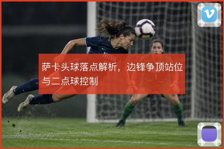 萨卡头球落点解析，边锋争顶站位与二点球控制