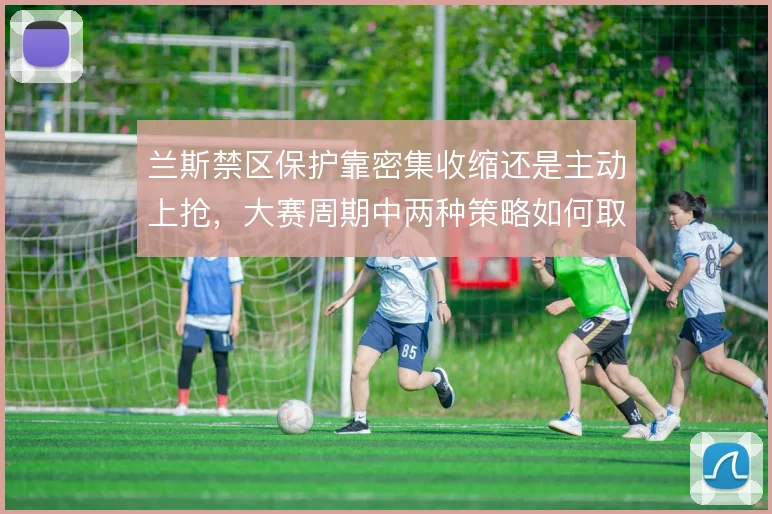 兰斯禁区保护靠密集收缩还是主动上抢，大赛周期中两种策略如何取舍