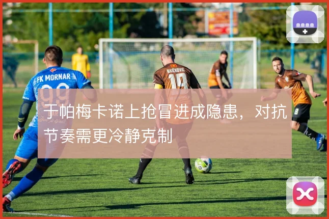 于帕梅卡诺上抢冒进成隐患，对抗节奏需更冷静克制