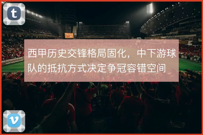 西甲历史交锋格局固化，中下游球队的抵抗方式决定争冠容错空间
