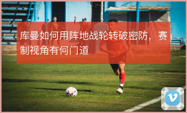 库曼如何用阵地战轮转破密防，赛制视角有何门道