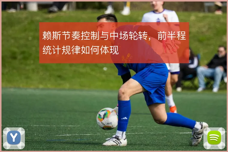 赖斯节奏控制与中场轮转，前半程统计规律如何体现