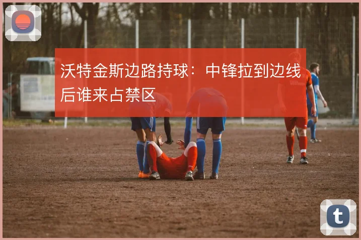 沃特金斯边路持球：中锋拉到边线后谁来占禁区