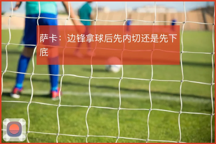 萨卡：边锋拿球后先内切还是先下底