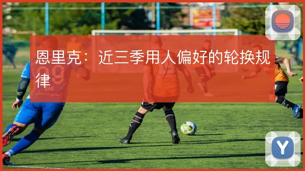 恩里克：近三季用人偏好的轮换规律