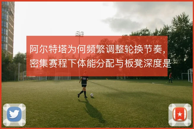 阿尔特塔为何频繁调整轮换节奏，密集赛程下体能分配与板凳深度是考量