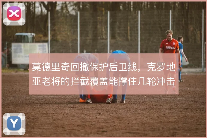 莫德里奇回撤保护后卫线，克罗地亚老将的拦截覆盖能撑住几轮冲击