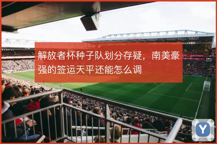 解放者杯种子队划分存疑，南美豪强的签运天平还能怎么调